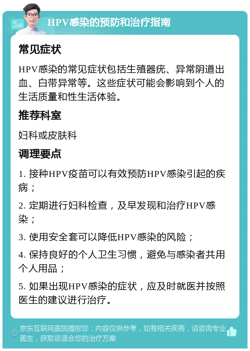 HPV感染的预防和治疗指南 常见症状 HPV感染的常见症状包括生殖器疣、异常阴道出血、白带异常等。这些症状可能会影响到个人的生活质量和性生活体验。 推荐科室 妇科或皮肤科 调理要点 1. 接种HPV疫苗可以有效预防HPV感染引起的疾病； 2. 定期进行妇科检查，及早发现和治疗HPV感染； 3. 使用安全套可以降低HPV感染的风险； 4. 保持良好的个人卫生习惯，避免与感染者共用个人用品； 5. 如果出现HPV感染的症状，应及时就医并按照医生的建议进行治疗。