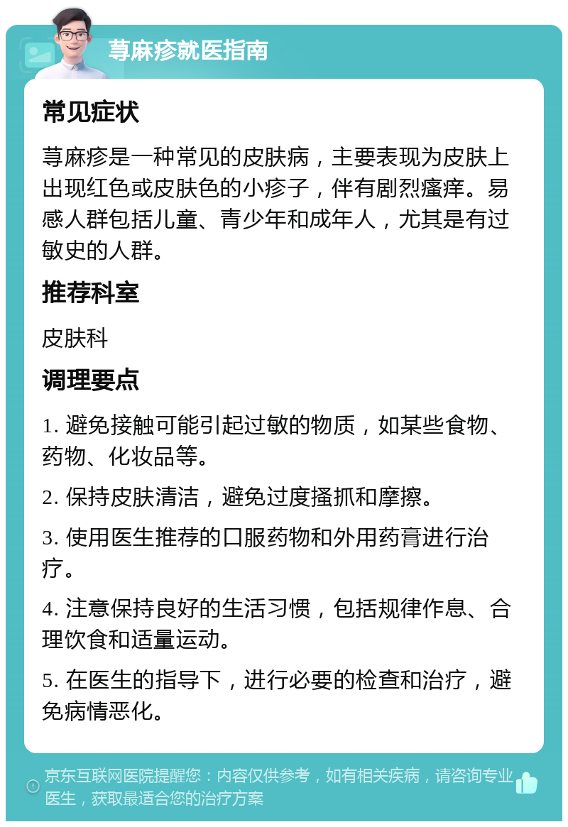 荨麻疹就医指南 常见症状 荨麻疹是一种常见的皮肤病，主要表现为皮肤上出现红色或皮肤色的小疹子，伴有剧烈瘙痒。易感人群包括儿童、青少年和成年人，尤其是有过敏史的人群。 推荐科室 皮肤科 调理要点 1. 避免接触可能引起过敏的物质，如某些食物、药物、化妆品等。 2. 保持皮肤清洁，避免过度搔抓和摩擦。 3. 使用医生推荐的口服药物和外用药膏进行治疗。 4. 注意保持良好的生活习惯，包括规律作息、合理饮食和适量运动。 5. 在医生的指导下，进行必要的检查和治疗，避免病情恶化。