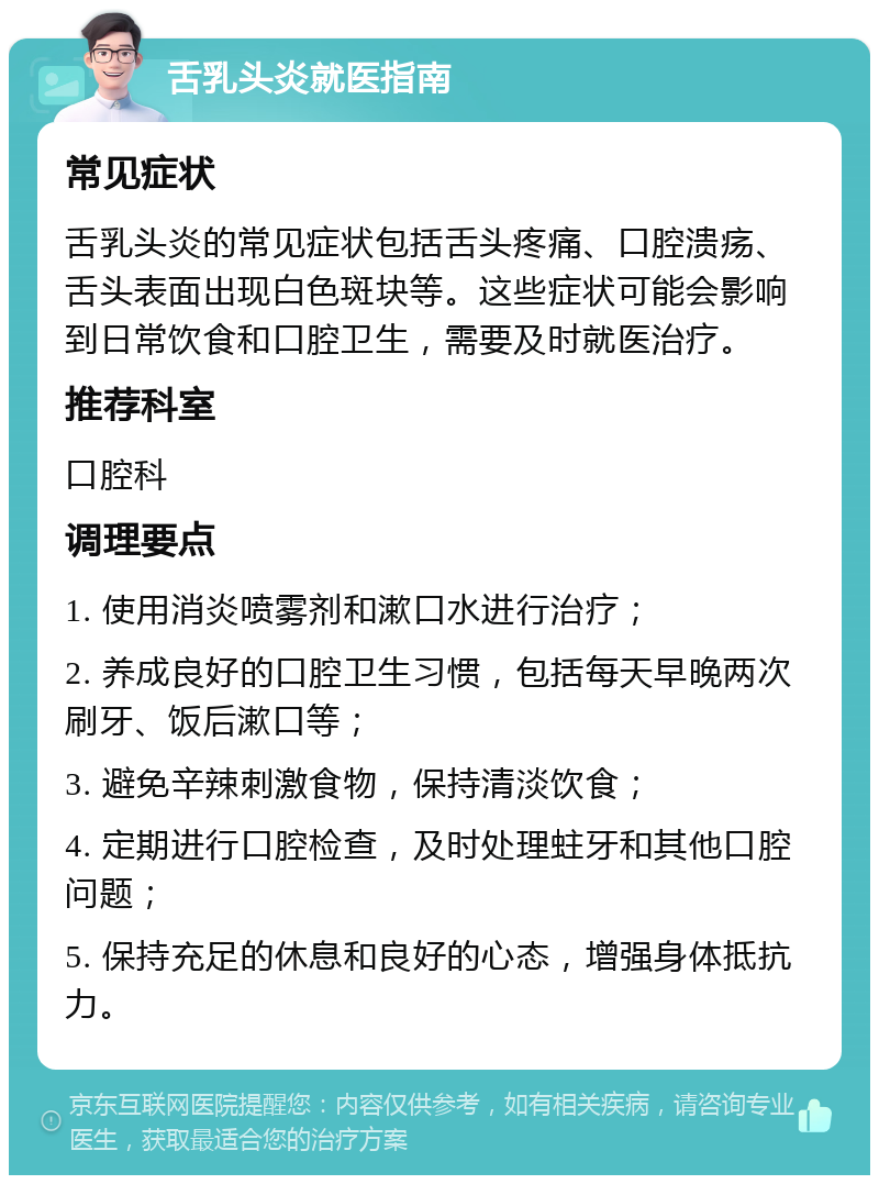 舌乳头炎就医指南 常见症状 舌乳头炎的常见症状包括舌头疼痛、口腔溃疡、舌头表面出现白色斑块等。这些症状可能会影响到日常饮食和口腔卫生，需要及时就医治疗。 推荐科室 口腔科 调理要点 1. 使用消炎喷雾剂和漱口水进行治疗； 2. 养成良好的口腔卫生习惯，包括每天早晚两次刷牙、饭后漱口等； 3. 避免辛辣刺激食物，保持清淡饮食； 4. 定期进行口腔检查，及时处理蛀牙和其他口腔问题； 5. 保持充足的休息和良好的心态，增强身体抵抗力。