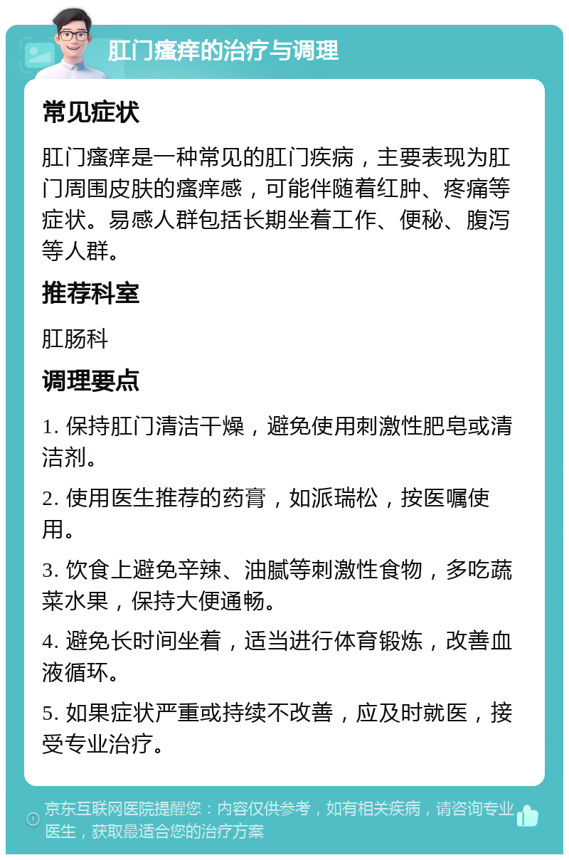 肛门瘙痒的治疗与调理 常见症状 肛门瘙痒是一种常见的肛门疾病，主要表现为肛门周围皮肤的瘙痒感，可能伴随着红肿、疼痛等症状。易感人群包括长期坐着工作、便秘、腹泻等人群。 推荐科室 肛肠科 调理要点 1. 保持肛门清洁干燥，避免使用刺激性肥皂或清洁剂。 2. 使用医生推荐的药膏，如派瑞松，按医嘱使用。 3. 饮食上避免辛辣、油腻等刺激性食物，多吃蔬菜水果，保持大便通畅。 4. 避免长时间坐着，适当进行体育锻炼，改善血液循环。 5. 如果症状严重或持续不改善，应及时就医，接受专业治疗。