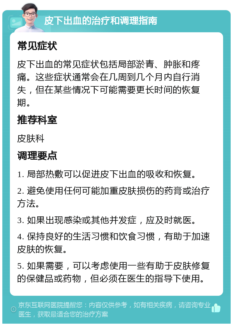 皮下出血的治疗和调理指南 常见症状 皮下出血的常见症状包括局部淤青、肿胀和疼痛。这些症状通常会在几周到几个月内自行消失，但在某些情况下可能需要更长时间的恢复期。 推荐科室 皮肤科 调理要点 1. 局部热敷可以促进皮下出血的吸收和恢复。 2. 避免使用任何可能加重皮肤损伤的药膏或治疗方法。 3. 如果出现感染或其他并发症，应及时就医。 4. 保持良好的生活习惯和饮食习惯，有助于加速皮肤的恢复。 5. 如果需要，可以考虑使用一些有助于皮肤修复的保健品或药物，但必须在医生的指导下使用。