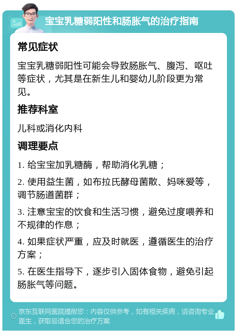 宝宝乳糖弱阳性和肠胀气的治疗指南 常见症状 宝宝乳糖弱阳性可能会导致肠胀气、腹泻、呕吐等症状，尤其是在新生儿和婴幼儿阶段更为常见。 推荐科室 儿科或消化内科 调理要点 1. 给宝宝加乳糖酶，帮助消化乳糖； 2. 使用益生菌，如布拉氏酵母菌散、妈咪爱等，调节肠道菌群； 3. 注意宝宝的饮食和生活习惯，避免过度喂养和不规律的作息； 4. 如果症状严重，应及时就医，遵循医生的治疗方案； 5. 在医生指导下，逐步引入固体食物，避免引起肠胀气等问题。