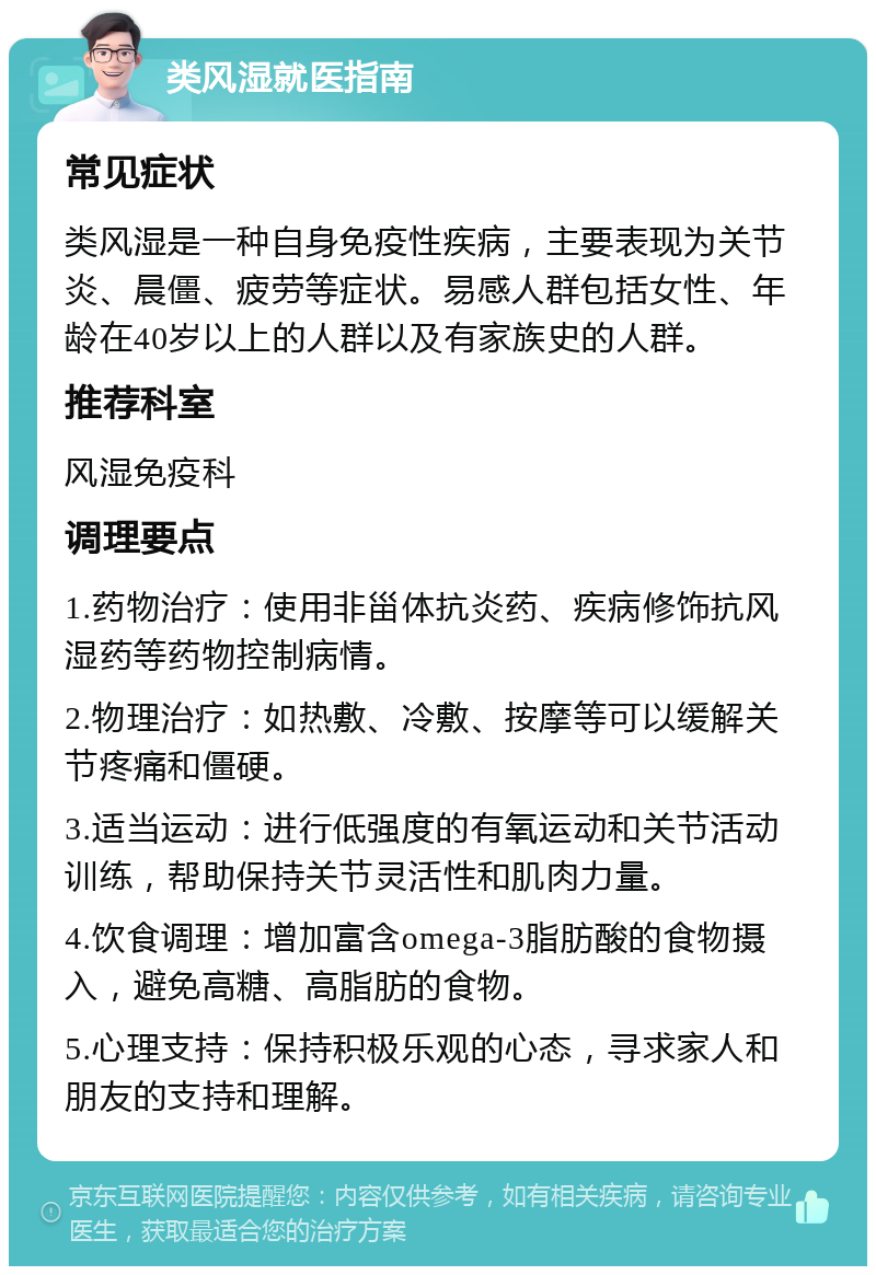 类风湿就医指南 常见症状 类风湿是一种自身免疫性疾病，主要表现为关节炎、晨僵、疲劳等症状。易感人群包括女性、年龄在40岁以上的人群以及有家族史的人群。 推荐科室 风湿免疫科 调理要点 1.药物治疗：使用非甾体抗炎药、疾病修饰抗风湿药等药物控制病情。 2.物理治疗：如热敷、冷敷、按摩等可以缓解关节疼痛和僵硬。 3.适当运动：进行低强度的有氧运动和关节活动训练，帮助保持关节灵活性和肌肉力量。 4.饮食调理：增加富含omega-3脂肪酸的食物摄入，避免高糖、高脂肪的食物。 5.心理支持：保持积极乐观的心态，寻求家人和朋友的支持和理解。