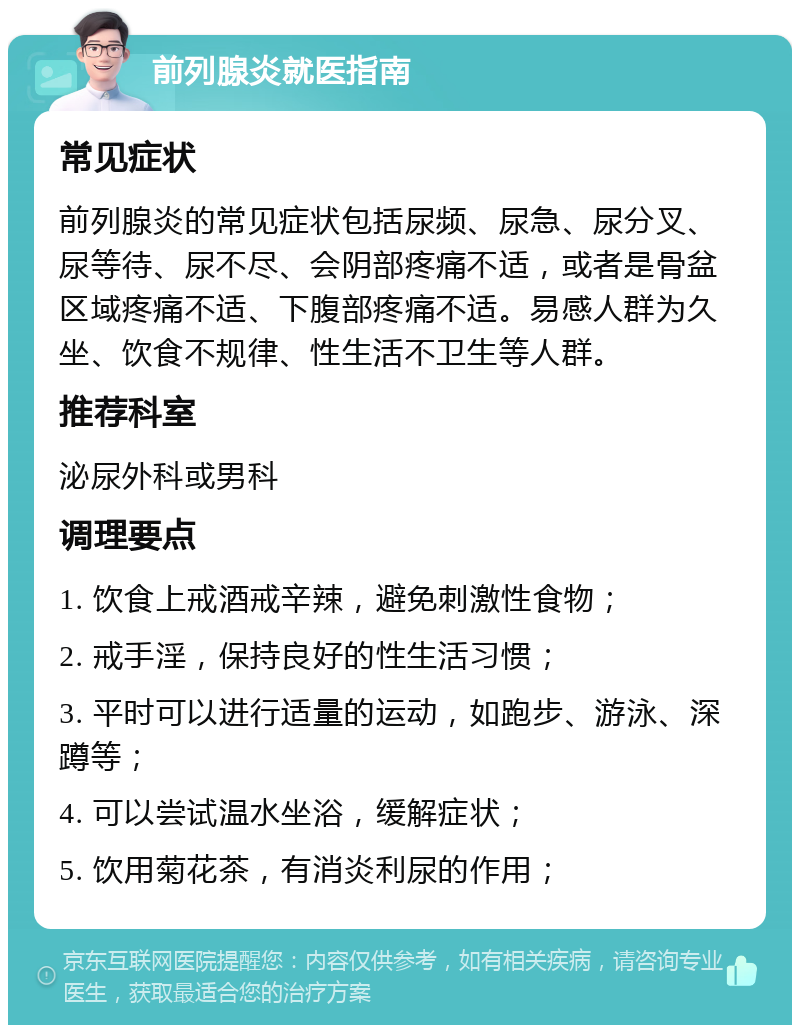 前列腺炎就医指南 常见症状 前列腺炎的常见症状包括尿频、尿急、尿分叉、尿等待、尿不尽、会阴部疼痛不适，或者是骨盆区域疼痛不适、下腹部疼痛不适。易感人群为久坐、饮食不规律、性生活不卫生等人群。 推荐科室 泌尿外科或男科 调理要点 1. 饮食上戒酒戒辛辣，避免刺激性食物； 2. 戒手淫，保持良好的性生活习惯； 3. 平时可以进行适量的运动，如跑步、游泳、深蹲等； 4. 可以尝试温水坐浴，缓解症状； 5. 饮用菊花茶，有消炎利尿的作用；