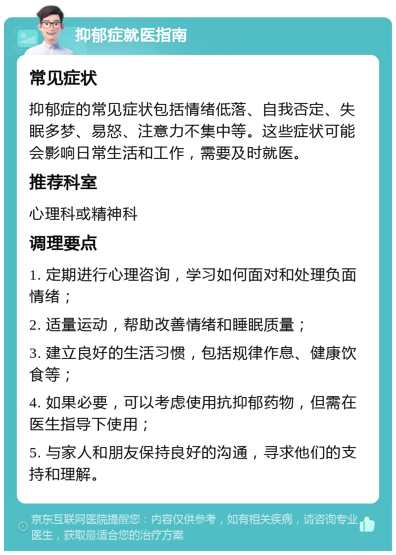 抑郁症就医指南 常见症状 抑郁症的常见症状包括情绪低落、自我否定、失眠多梦、易怒、注意力不集中等。这些症状可能会影响日常生活和工作，需要及时就医。 推荐科室 心理科或精神科 调理要点 1. 定期进行心理咨询，学习如何面对和处理负面情绪； 2. 适量运动，帮助改善情绪和睡眠质量； 3. 建立良好的生活习惯，包括规律作息、健康饮食等； 4. 如果必要，可以考虑使用抗抑郁药物，但需在医生指导下使用； 5. 与家人和朋友保持良好的沟通，寻求他们的支持和理解。