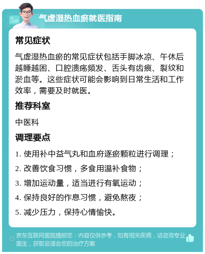 气虚湿热血瘀就医指南 常见症状 气虚湿热血瘀的常见症状包括手脚冰凉、午休后越睡越困、口腔溃疡频发、舌头有齿痕、裂纹和淤血等。这些症状可能会影响到日常生活和工作效率，需要及时就医。 推荐科室 中医科 调理要点 1. 使用补中益气丸和血府逐瘀颗粒进行调理； 2. 改善饮食习惯，多食用温补食物； 3. 增加运动量，适当进行有氧运动； 4. 保持良好的作息习惯，避免熬夜； 5. 减少压力，保持心情愉快。