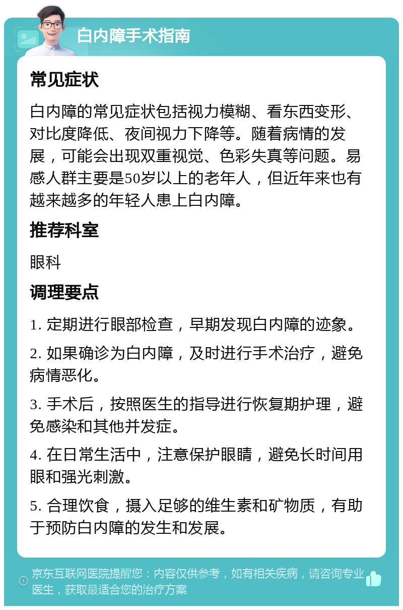 白内障手术指南 常见症状 白内障的常见症状包括视力模糊、看东西变形、对比度降低、夜间视力下降等。随着病情的发展，可能会出现双重视觉、色彩失真等问题。易感人群主要是50岁以上的老年人，但近年来也有越来越多的年轻人患上白内障。 推荐科室 眼科 调理要点 1. 定期进行眼部检查，早期发现白内障的迹象。 2. 如果确诊为白内障，及时进行手术治疗，避免病情恶化。 3. 手术后，按照医生的指导进行恢复期护理，避免感染和其他并发症。 4. 在日常生活中，注意保护眼睛，避免长时间用眼和强光刺激。 5. 合理饮食，摄入足够的维生素和矿物质，有助于预防白内障的发生和发展。