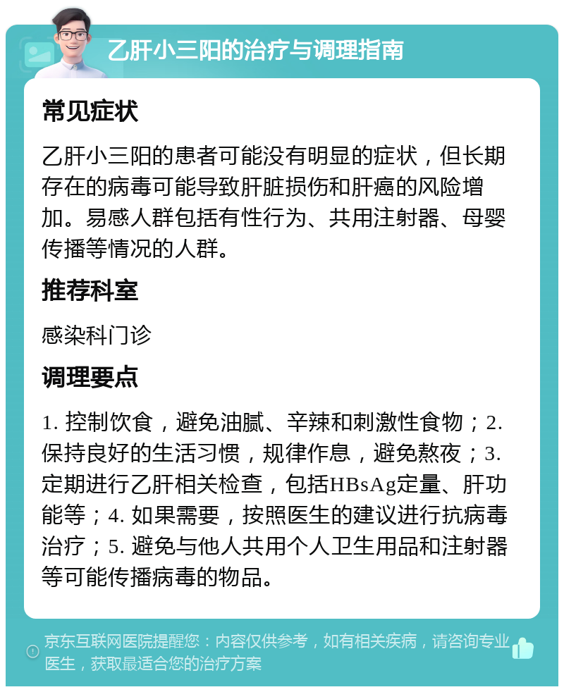 乙肝小三阳的治疗与调理指南 常见症状 乙肝小三阳的患者可能没有明显的症状，但长期存在的病毒可能导致肝脏损伤和肝癌的风险增加。易感人群包括有性行为、共用注射器、母婴传播等情况的人群。 推荐科室 感染科门诊 调理要点 1. 控制饮食，避免油腻、辛辣和刺激性食物；2. 保持良好的生活习惯，规律作息，避免熬夜；3. 定期进行乙肝相关检查，包括HBsAg定量、肝功能等；4. 如果需要，按照医生的建议进行抗病毒治疗；5. 避免与他人共用个人卫生用品和注射器等可能传播病毒的物品。