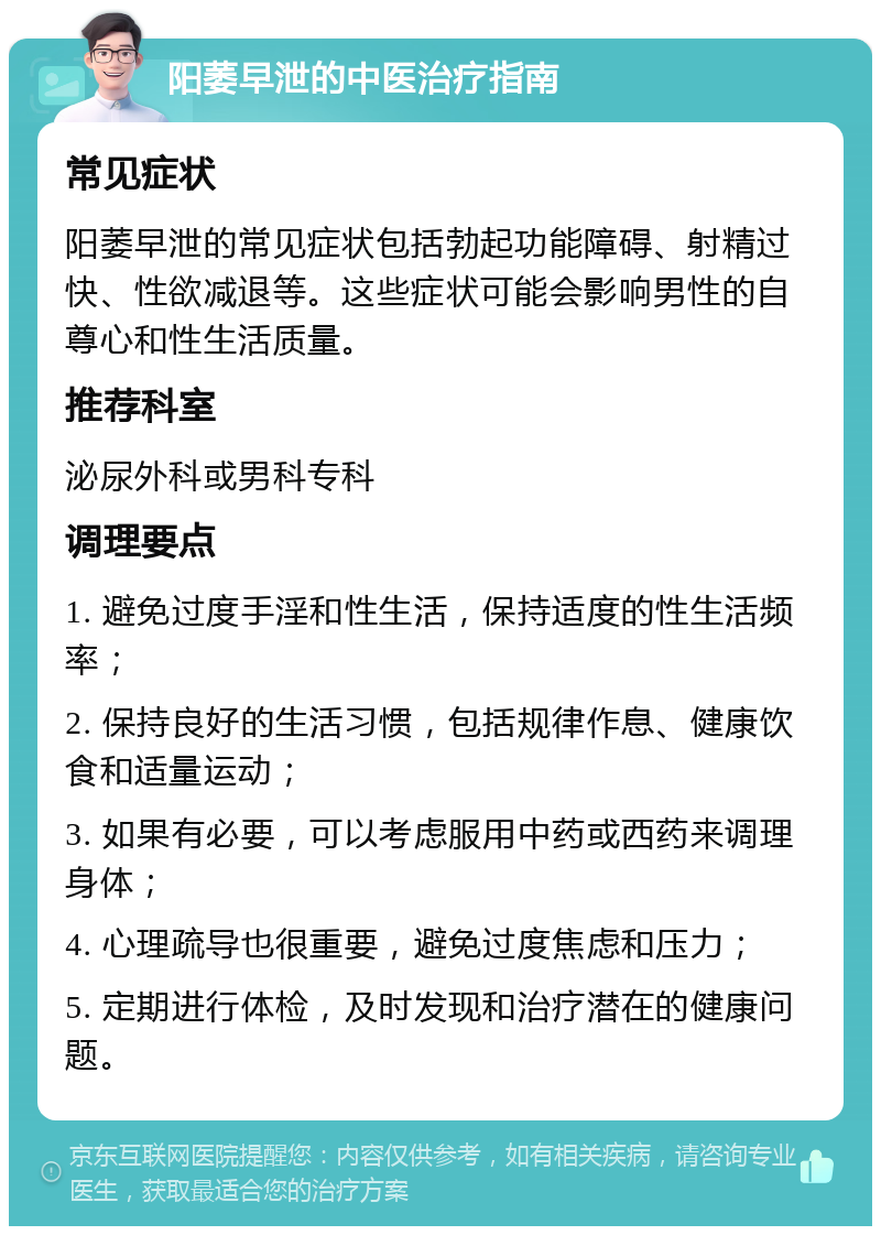 阳萎早泄的中医治疗指南 常见症状 阳萎早泄的常见症状包括勃起功能障碍、射精过快、性欲减退等。这些症状可能会影响男性的自尊心和性生活质量。 推荐科室 泌尿外科或男科专科 调理要点 1. 避免过度手淫和性生活，保持适度的性生活频率； 2. 保持良好的生活习惯，包括规律作息、健康饮食和适量运动； 3. 如果有必要，可以考虑服用中药或西药来调理身体； 4. 心理疏导也很重要，避免过度焦虑和压力； 5. 定期进行体检，及时发现和治疗潜在的健康问题。