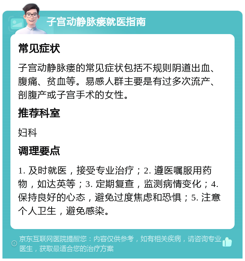 子宫动静脉瘘就医指南 常见症状 子宫动静脉瘘的常见症状包括不规则阴道出血、腹痛、贫血等。易感人群主要是有过多次流产、剖腹产或子宫手术的女性。 推荐科室 妇科 调理要点 1. 及时就医，接受专业治疗；2. 遵医嘱服用药物，如达英等；3. 定期复查，监测病情变化；4. 保持良好的心态，避免过度焦虑和恐惧；5. 注意个人卫生，避免感染。