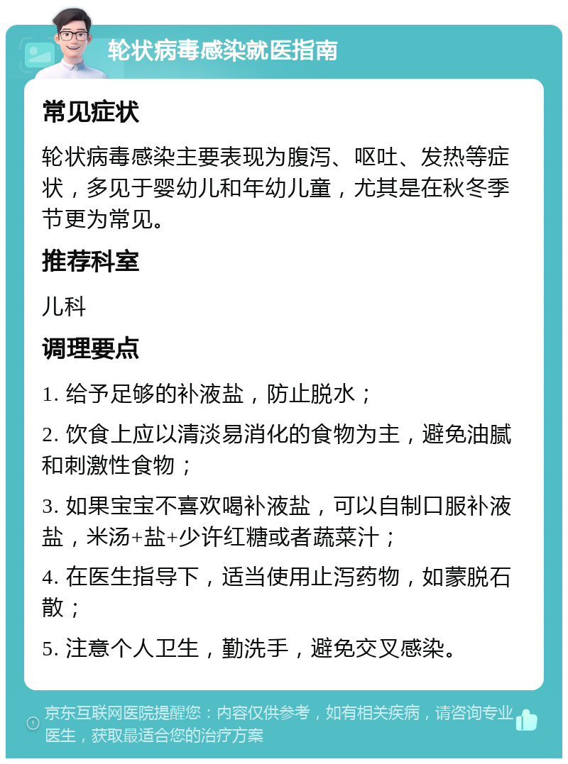 轮状病毒感染就医指南 常见症状 轮状病毒感染主要表现为腹泻、呕吐、发热等症状，多见于婴幼儿和年幼儿童，尤其是在秋冬季节更为常见。 推荐科室 儿科 调理要点 1. 给予足够的补液盐，防止脱水； 2. 饮食上应以清淡易消化的食物为主，避免油腻和刺激性食物； 3. 如果宝宝不喜欢喝补液盐，可以自制口服补液盐，米汤+盐+少许红糖或者蔬菜汁； 4. 在医生指导下，适当使用止泻药物，如蒙脱石散； 5. 注意个人卫生，勤洗手，避免交叉感染。