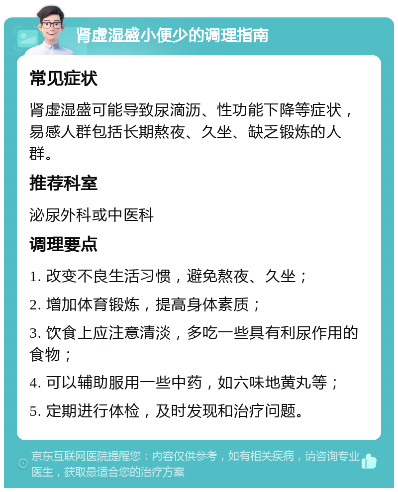 肾虚湿盛小便少的调理指南 常见症状 肾虚湿盛可能导致尿滴沥、性功能下降等症状，易感人群包括长期熬夜、久坐、缺乏锻炼的人群。 推荐科室 泌尿外科或中医科 调理要点 1. 改变不良生活习惯，避免熬夜、久坐； 2. 增加体育锻炼，提高身体素质； 3. 饮食上应注意清淡，多吃一些具有利尿作用的食物； 4. 可以辅助服用一些中药，如六味地黄丸等； 5. 定期进行体检，及时发现和治疗问题。