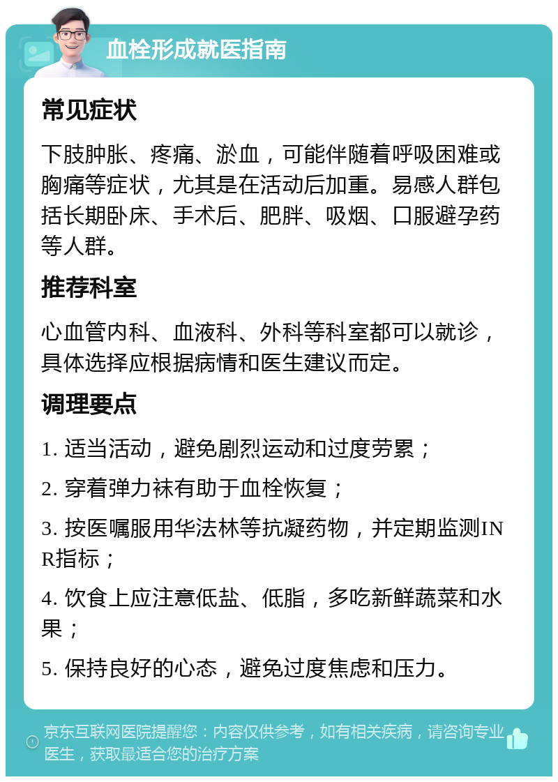 血栓形成就医指南 常见症状 下肢肿胀、疼痛、淤血，可能伴随着呼吸困难或胸痛等症状，尤其是在活动后加重。易感人群包括长期卧床、手术后、肥胖、吸烟、口服避孕药等人群。 推荐科室 心血管内科、血液科、外科等科室都可以就诊，具体选择应根据病情和医生建议而定。 调理要点 1. 适当活动，避免剧烈运动和过度劳累； 2. 穿着弹力袜有助于血栓恢复； 3. 按医嘱服用华法林等抗凝药物，并定期监测INR指标； 4. 饮食上应注意低盐、低脂，多吃新鲜蔬菜和水果； 5. 保持良好的心态，避免过度焦虑和压力。