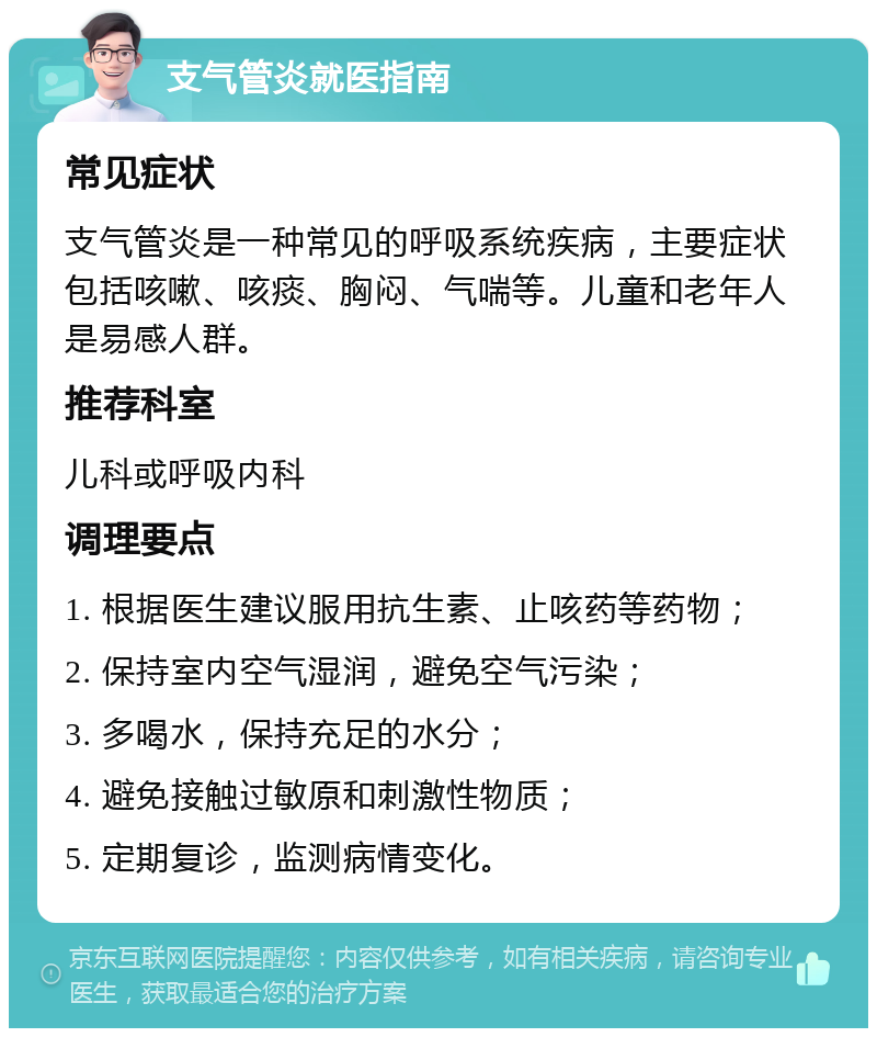 支气管炎就医指南 常见症状 支气管炎是一种常见的呼吸系统疾病，主要症状包括咳嗽、咳痰、胸闷、气喘等。儿童和老年人是易感人群。 推荐科室 儿科或呼吸内科 调理要点 1. 根据医生建议服用抗生素、止咳药等药物； 2. 保持室内空气湿润，避免空气污染； 3. 多喝水，保持充足的水分； 4. 避免接触过敏原和刺激性物质； 5. 定期复诊，监测病情变化。