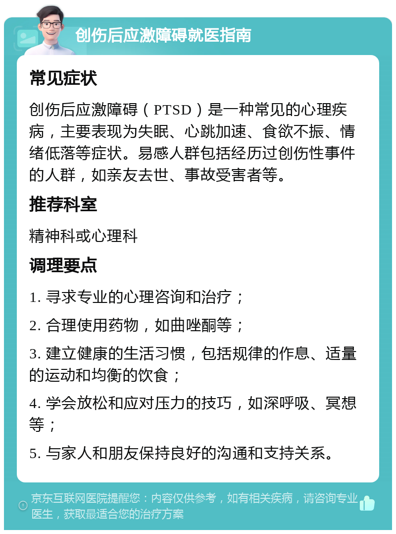 创伤后应激障碍就医指南 常见症状 创伤后应激障碍（PTSD）是一种常见的心理疾病，主要表现为失眠、心跳加速、食欲不振、情绪低落等症状。易感人群包括经历过创伤性事件的人群，如亲友去世、事故受害者等。 推荐科室 精神科或心理科 调理要点 1. 寻求专业的心理咨询和治疗； 2. 合理使用药物，如曲唑酮等； 3. 建立健康的生活习惯，包括规律的作息、适量的运动和均衡的饮食； 4. 学会放松和应对压力的技巧，如深呼吸、冥想等； 5. 与家人和朋友保持良好的沟通和支持关系。