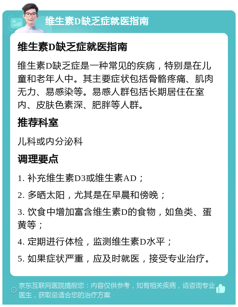 维生素D缺乏症就医指南 维生素D缺乏症就医指南 维生素D缺乏症是一种常见的疾病，特别是在儿童和老年人中。其主要症状包括骨骼疼痛、肌肉无力、易感染等。易感人群包括长期居住在室内、皮肤色素深、肥胖等人群。 推荐科室 儿科或内分泌科 调理要点 1. 补充维生素D3或维生素AD； 2. 多晒太阳，尤其是在早晨和傍晚； 3. 饮食中增加富含维生素D的食物，如鱼类、蛋黄等； 4. 定期进行体检，监测维生素D水平； 5. 如果症状严重，应及时就医，接受专业治疗。