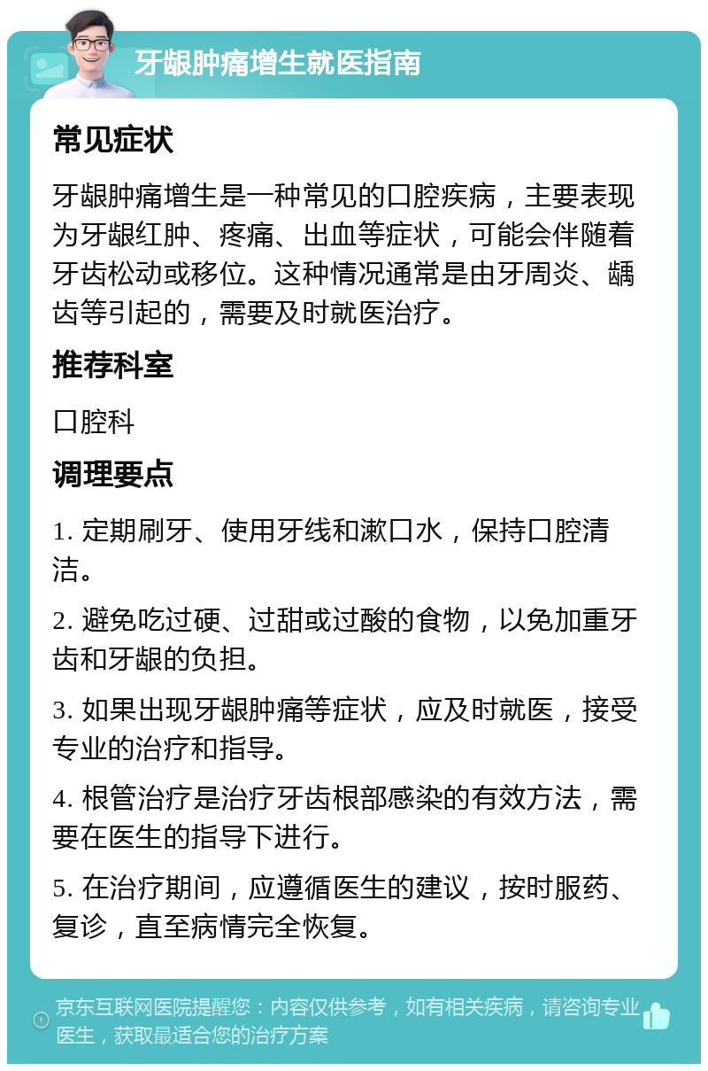 牙龈肿痛增生就医指南 常见症状 牙龈肿痛增生是一种常见的口腔疾病，主要表现为牙龈红肿、疼痛、出血等症状，可能会伴随着牙齿松动或移位。这种情况通常是由牙周炎、龋齿等引起的，需要及时就医治疗。 推荐科室 口腔科 调理要点 1. 定期刷牙、使用牙线和漱口水，保持口腔清洁。 2. 避免吃过硬、过甜或过酸的食物，以免加重牙齿和牙龈的负担。 3. 如果出现牙龈肿痛等症状，应及时就医，接受专业的治疗和指导。 4. 根管治疗是治疗牙齿根部感染的有效方法，需要在医生的指导下进行。 5. 在治疗期间，应遵循医生的建议，按时服药、复诊，直至病情完全恢复。