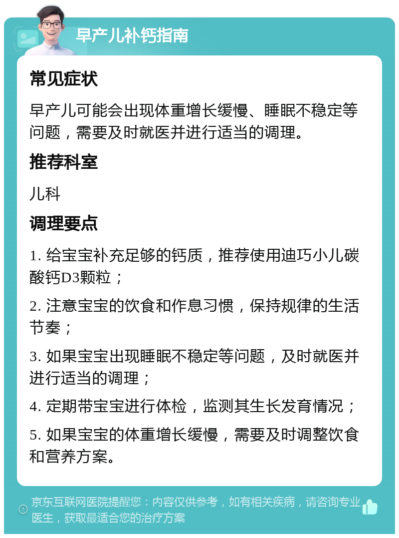 早产儿补钙指南 常见症状 早产儿可能会出现体重增长缓慢、睡眠不稳定等问题，需要及时就医并进行适当的调理。 推荐科室 儿科 调理要点 1. 给宝宝补充足够的钙质，推荐使用迪巧小儿碳酸钙D3颗粒； 2. 注意宝宝的饮食和作息习惯，保持规律的生活节奏； 3. 如果宝宝出现睡眠不稳定等问题，及时就医并进行适当的调理； 4. 定期带宝宝进行体检，监测其生长发育情况； 5. 如果宝宝的体重增长缓慢，需要及时调整饮食和营养方案。