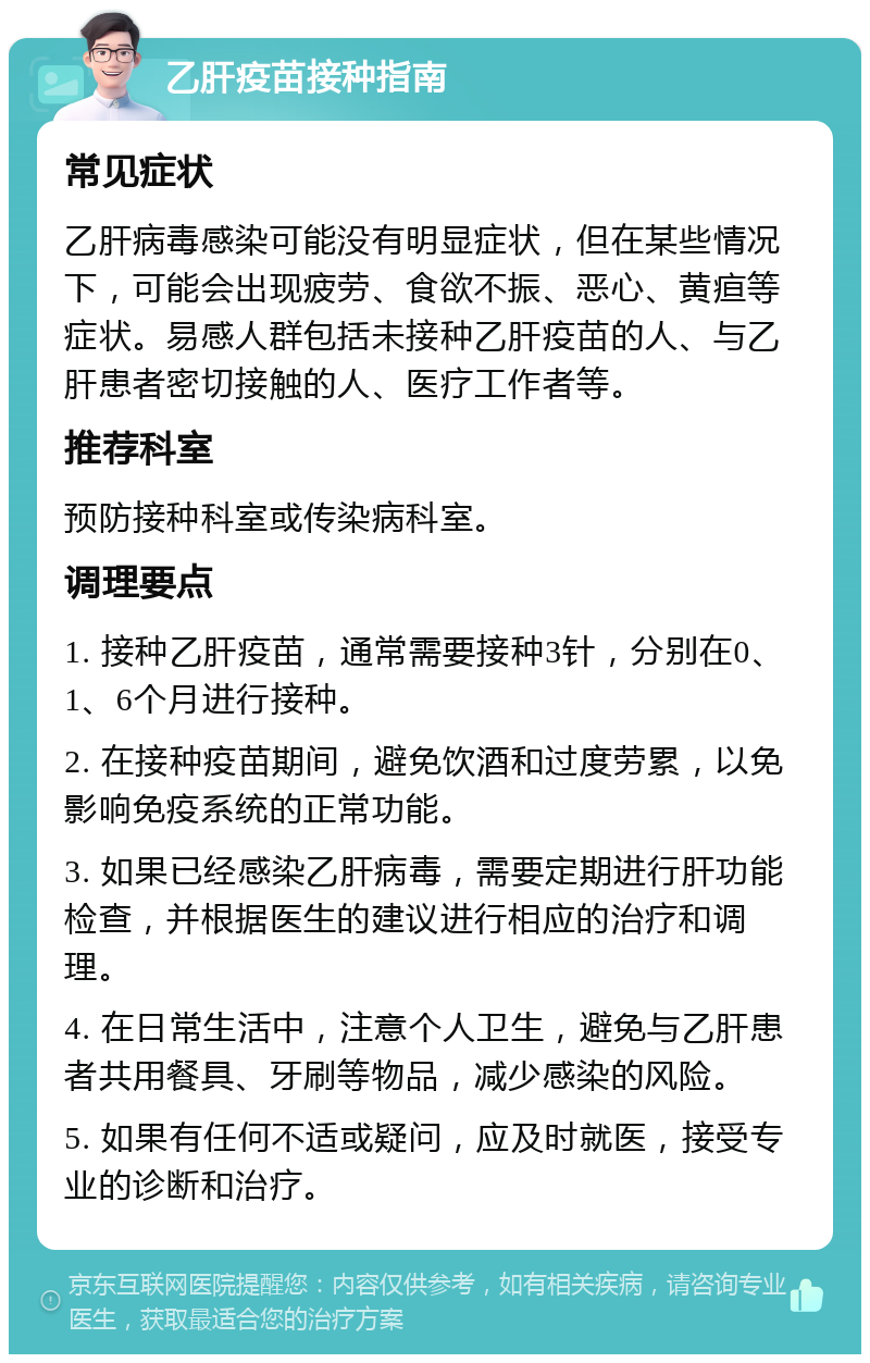 乙肝疫苗接种指南 常见症状 乙肝病毒感染可能没有明显症状，但在某些情况下，可能会出现疲劳、食欲不振、恶心、黄疸等症状。易感人群包括未接种乙肝疫苗的人、与乙肝患者密切接触的人、医疗工作者等。 推荐科室 预防接种科室或传染病科室。 调理要点 1. 接种乙肝疫苗，通常需要接种3针，分别在0、1、6个月进行接种。 2. 在接种疫苗期间，避免饮酒和过度劳累，以免影响免疫系统的正常功能。 3. 如果已经感染乙肝病毒，需要定期进行肝功能检查，并根据医生的建议进行相应的治疗和调理。 4. 在日常生活中，注意个人卫生，避免与乙肝患者共用餐具、牙刷等物品，减少感染的风险。 5. 如果有任何不适或疑问，应及时就医，接受专业的诊断和治疗。