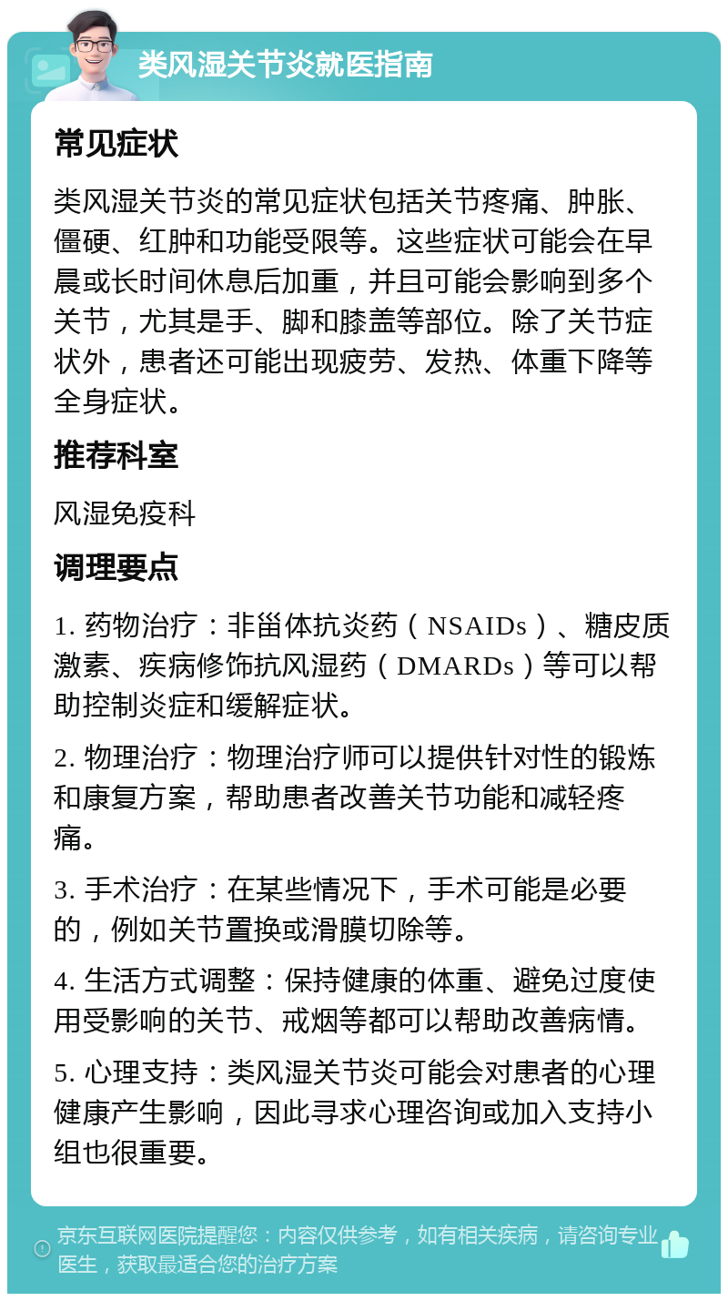 类风湿关节炎就医指南 常见症状 类风湿关节炎的常见症状包括关节疼痛、肿胀、僵硬、红肿和功能受限等。这些症状可能会在早晨或长时间休息后加重，并且可能会影响到多个关节，尤其是手、脚和膝盖等部位。除了关节症状外，患者还可能出现疲劳、发热、体重下降等全身症状。 推荐科室 风湿免疫科 调理要点 1. 药物治疗：非甾体抗炎药（NSAIDs）、糖皮质激素、疾病修饰抗风湿药（DMARDs）等可以帮助控制炎症和缓解症状。 2. 物理治疗：物理治疗师可以提供针对性的锻炼和康复方案，帮助患者改善关节功能和减轻疼痛。 3. 手术治疗：在某些情况下，手术可能是必要的，例如关节置换或滑膜切除等。 4. 生活方式调整：保持健康的体重、避免过度使用受影响的关节、戒烟等都可以帮助改善病情。 5. 心理支持：类风湿关节炎可能会对患者的心理健康产生影响，因此寻求心理咨询或加入支持小组也很重要。