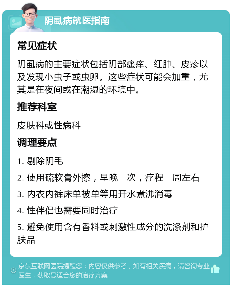 阴虱病就医指南 常见症状 阴虱病的主要症状包括阴部瘙痒、红肿、皮疹以及发现小虫子或虫卵。这些症状可能会加重，尤其是在夜间或在潮湿的环境中。 推荐科室 皮肤科或性病科 调理要点 1. 剔除阴毛 2. 使用硫软膏外擦，早晚一次，疗程一周左右 3. 内衣内裤床单被单等用开水煮沸消毒 4. 性伴侣也需要同时治疗 5. 避免使用含有香料或刺激性成分的洗涤剂和护肤品