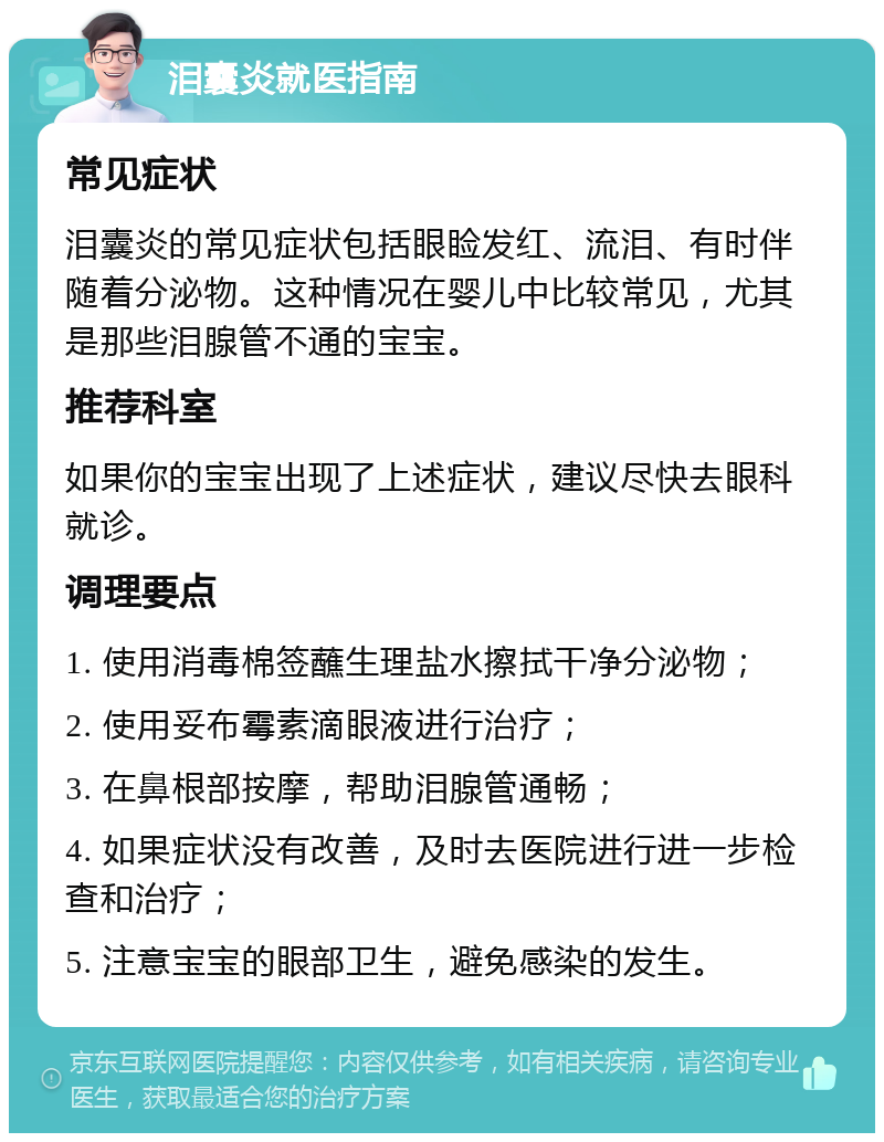 泪囊炎就医指南 常见症状 泪囊炎的常见症状包括眼睑发红、流泪、有时伴随着分泌物。这种情况在婴儿中比较常见，尤其是那些泪腺管不通的宝宝。 推荐科室 如果你的宝宝出现了上述症状，建议尽快去眼科就诊。 调理要点 1. 使用消毒棉签蘸生理盐水擦拭干净分泌物； 2. 使用妥布霉素滴眼液进行治疗； 3. 在鼻根部按摩，帮助泪腺管通畅； 4. 如果症状没有改善，及时去医院进行进一步检查和治疗； 5. 注意宝宝的眼部卫生，避免感染的发生。