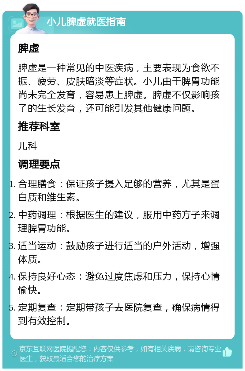 小儿脾虚就医指南 脾虚 脾虚是一种常见的中医疾病，主要表现为食欲不振、疲劳、皮肤暗淡等症状。小儿由于脾胃功能尚未完全发育，容易患上脾虚。脾虚不仅影响孩子的生长发育，还可能引发其他健康问题。 推荐科室 儿科 调理要点 合理膳食：保证孩子摄入足够的营养，尤其是蛋白质和维生素。 中药调理：根据医生的建议，服用中药方子来调理脾胃功能。 适当运动：鼓励孩子进行适当的户外活动，增强体质。 保持良好心态：避免过度焦虑和压力，保持心情愉快。 定期复查：定期带孩子去医院复查，确保病情得到有效控制。