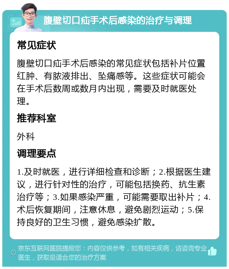 腹壁切口疝手术后感染的治疗与调理 常见症状 腹壁切口疝手术后感染的常见症状包括补片位置红肿、有脓液排出、坠痛感等。这些症状可能会在手术后数周或数月内出现，需要及时就医处理。 推荐科室 外科 调理要点 1.及时就医，进行详细检查和诊断；2.根据医生建议，进行针对性的治疗，可能包括换药、抗生素治疗等；3.如果感染严重，可能需要取出补片；4.术后恢复期间，注意休息，避免剧烈运动；5.保持良好的卫生习惯，避免感染扩散。