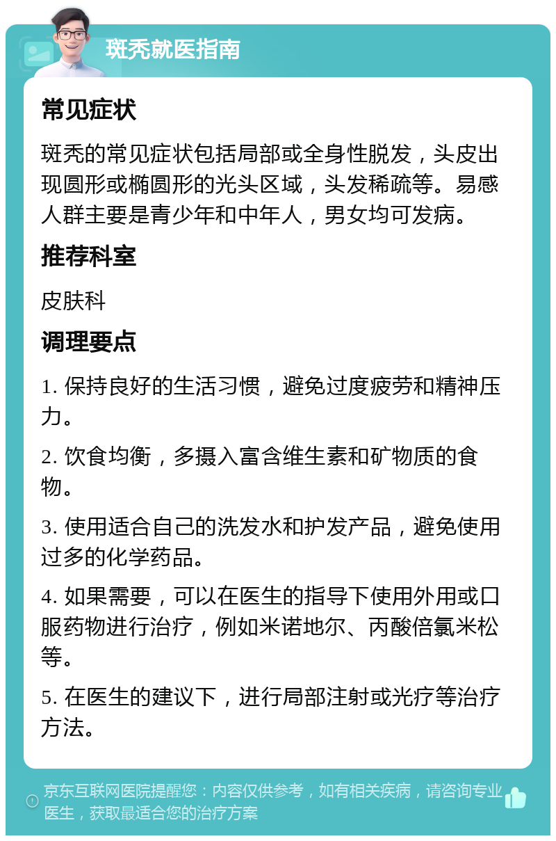 斑秃就医指南 常见症状 斑秃的常见症状包括局部或全身性脱发，头皮出现圆形或椭圆形的光头区域，头发稀疏等。易感人群主要是青少年和中年人，男女均可发病。 推荐科室 皮肤科 调理要点 1. 保持良好的生活习惯，避免过度疲劳和精神压力。 2. 饮食均衡，多摄入富含维生素和矿物质的食物。 3. 使用适合自己的洗发水和护发产品，避免使用过多的化学药品。 4. 如果需要，可以在医生的指导下使用外用或口服药物进行治疗，例如米诺地尔、丙酸倍氯米松等。 5. 在医生的建议下，进行局部注射或光疗等治疗方法。