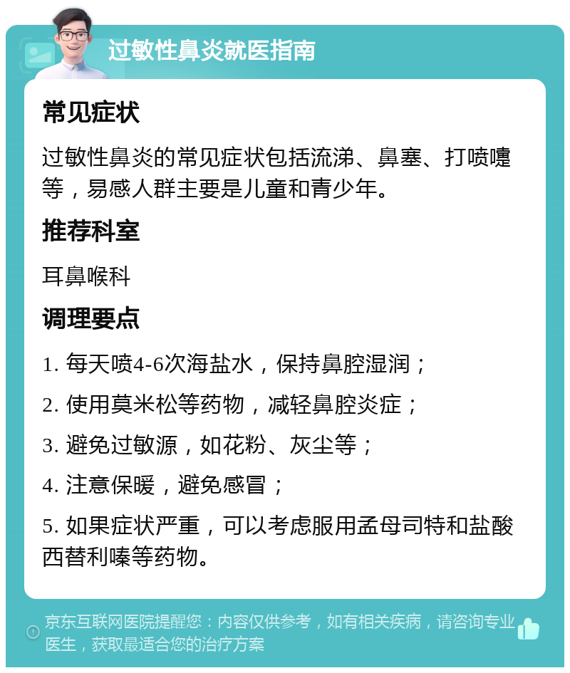 过敏性鼻炎就医指南 常见症状 过敏性鼻炎的常见症状包括流涕、鼻塞、打喷嚏等，易感人群主要是儿童和青少年。 推荐科室 耳鼻喉科 调理要点 1. 每天喷4-6次海盐水，保持鼻腔湿润； 2. 使用莫米松等药物，减轻鼻腔炎症； 3. 避免过敏源，如花粉、灰尘等； 4. 注意保暖，避免感冒； 5. 如果症状严重，可以考虑服用孟母司特和盐酸西替利嗪等药物。