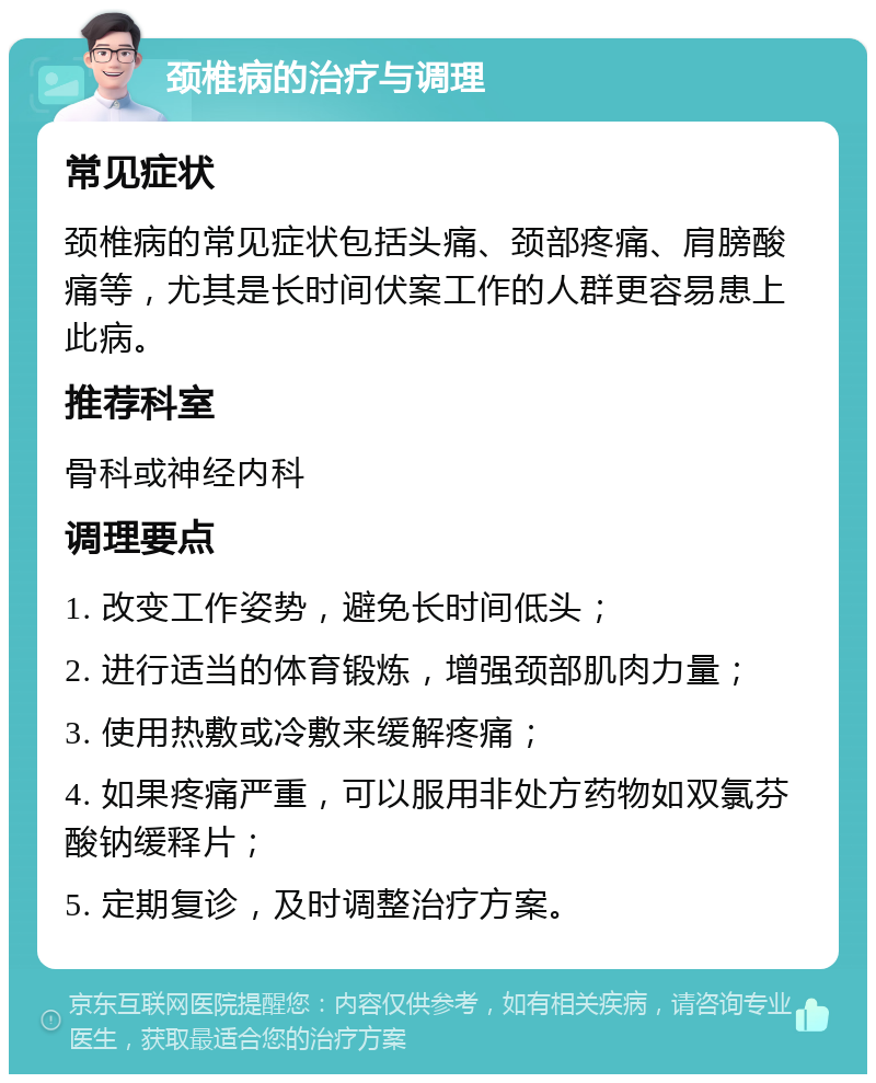 颈椎病的治疗与调理 常见症状 颈椎病的常见症状包括头痛、颈部疼痛、肩膀酸痛等，尤其是长时间伏案工作的人群更容易患上此病。 推荐科室 骨科或神经内科 调理要点 1. 改变工作姿势，避免长时间低头； 2. 进行适当的体育锻炼，增强颈部肌肉力量； 3. 使用热敷或冷敷来缓解疼痛； 4. 如果疼痛严重，可以服用非处方药物如双氯芬酸钠缓释片； 5. 定期复诊，及时调整治疗方案。