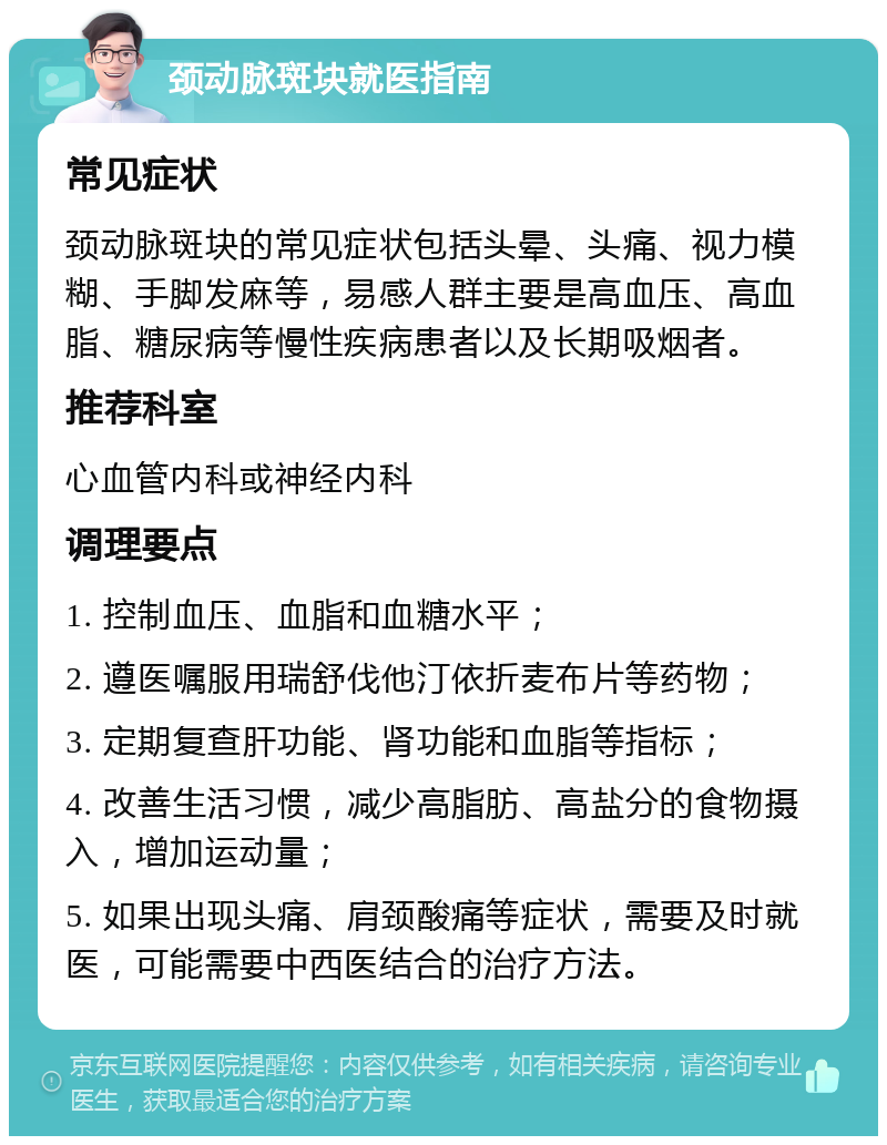 颈动脉斑块就医指南 常见症状 颈动脉斑块的常见症状包括头晕、头痛、视力模糊、手脚发麻等，易感人群主要是高血压、高血脂、糖尿病等慢性疾病患者以及长期吸烟者。 推荐科室 心血管内科或神经内科 调理要点 1. 控制血压、血脂和血糖水平； 2. 遵医嘱服用瑞舒伐他汀依折麦布片等药物； 3. 定期复查肝功能、肾功能和血脂等指标； 4. 改善生活习惯，减少高脂肪、高盐分的食物摄入，增加运动量； 5. 如果出现头痛、肩颈酸痛等症状，需要及时就医，可能需要中西医结合的治疗方法。