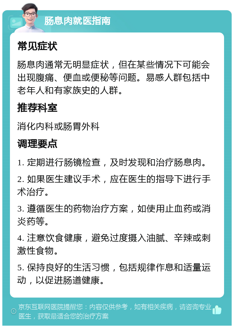 肠息肉就医指南 常见症状 肠息肉通常无明显症状，但在某些情况下可能会出现腹痛、便血或便秘等问题。易感人群包括中老年人和有家族史的人群。 推荐科室 消化内科或肠胃外科 调理要点 1. 定期进行肠镜检查，及时发现和治疗肠息肉。 2. 如果医生建议手术，应在医生的指导下进行手术治疗。 3. 遵循医生的药物治疗方案，如使用止血药或消炎药等。 4. 注意饮食健康，避免过度摄入油腻、辛辣或刺激性食物。 5. 保持良好的生活习惯，包括规律作息和适量运动，以促进肠道健康。