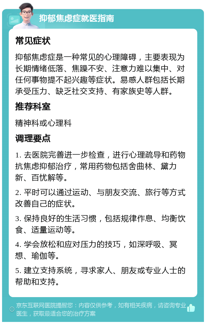 抑郁焦虑症就医指南 常见症状 抑郁焦虑症是一种常见的心理障碍，主要表现为长期情绪低落、焦躁不安、注意力难以集中、对任何事物提不起兴趣等症状。易感人群包括长期承受压力、缺乏社交支持、有家族史等人群。 推荐科室 精神科或心理科 调理要点 1. 去医院完善进一步检查，进行心理疏导和药物抗焦虑抑郁治疗，常用药物包括舍曲林、黛力新、百忧解等。 2. 平时可以通过运动、与朋友交流、旅行等方式改善自己的症状。 3. 保持良好的生活习惯，包括规律作息、均衡饮食、适量运动等。 4. 学会放松和应对压力的技巧，如深呼吸、冥想、瑜伽等。 5. 建立支持系统，寻求家人、朋友或专业人士的帮助和支持。