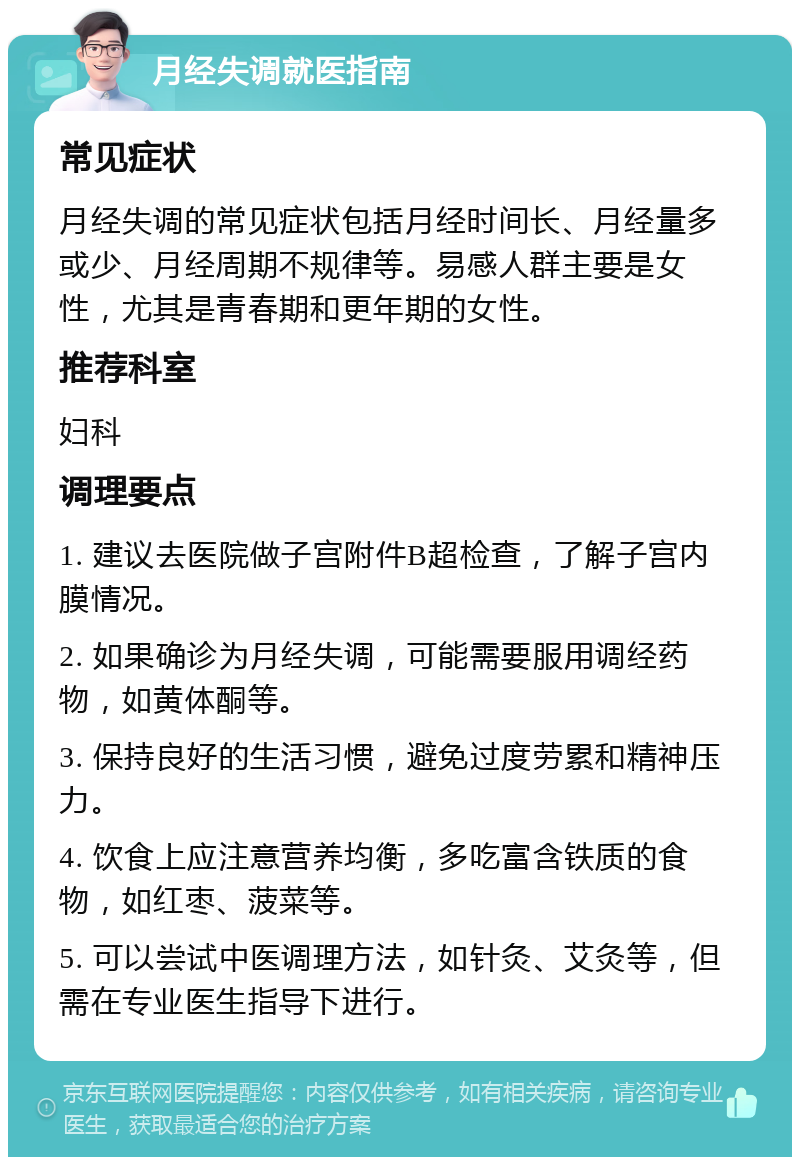 月经失调就医指南 常见症状 月经失调的常见症状包括月经时间长、月经量多或少、月经周期不规律等。易感人群主要是女性，尤其是青春期和更年期的女性。 推荐科室 妇科 调理要点 1. 建议去医院做子宫附件B超检查，了解子宫内膜情况。 2. 如果确诊为月经失调，可能需要服用调经药物，如黄体酮等。 3. 保持良好的生活习惯，避免过度劳累和精神压力。 4. 饮食上应注意营养均衡，多吃富含铁质的食物，如红枣、菠菜等。 5. 可以尝试中医调理方法，如针灸、艾灸等，但需在专业医生指导下进行。