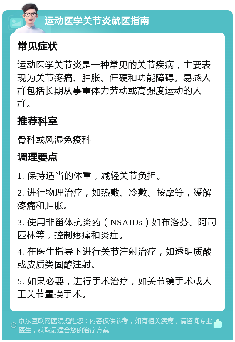 运动医学关节炎就医指南 常见症状 运动医学关节炎是一种常见的关节疾病，主要表现为关节疼痛、肿胀、僵硬和功能障碍。易感人群包括长期从事重体力劳动或高强度运动的人群。 推荐科室 骨科或风湿免疫科 调理要点 1. 保持适当的体重，减轻关节负担。 2. 进行物理治疗，如热敷、冷敷、按摩等，缓解疼痛和肿胀。 3. 使用非甾体抗炎药（NSAIDs）如布洛芬、阿司匹林等，控制疼痛和炎症。 4. 在医生指导下进行关节注射治疗，如透明质酸或皮质类固醇注射。 5. 如果必要，进行手术治疗，如关节镜手术或人工关节置换手术。