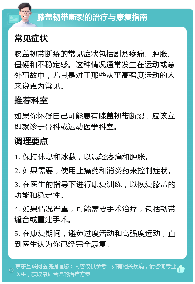 膝盖韧带断裂的治疗与康复指南 常见症状 膝盖韧带断裂的常见症状包括剧烈疼痛、肿胀、僵硬和不稳定感。这种情况通常发生在运动或意外事故中，尤其是对于那些从事高强度运动的人来说更为常见。 推荐科室 如果你怀疑自己可能患有膝盖韧带断裂，应该立即就诊于骨科或运动医学科室。 调理要点 1. 保持休息和冰敷，以减轻疼痛和肿胀。 2. 如果需要，使用止痛药和消炎药来控制症状。 3. 在医生的指导下进行康复训练，以恢复膝盖的功能和稳定性。 4. 如果情况严重，可能需要手术治疗，包括韧带缝合或重建手术。 5. 在康复期间，避免过度活动和高强度运动，直到医生认为你已经完全康复。