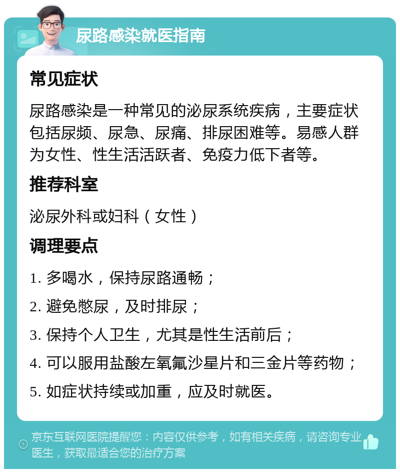 尿路感染就医指南 常见症状 尿路感染是一种常见的泌尿系统疾病，主要症状包括尿频、尿急、尿痛、排尿困难等。易感人群为女性、性生活活跃者、免疫力低下者等。 推荐科室 泌尿外科或妇科（女性） 调理要点 1. 多喝水，保持尿路通畅； 2. 避免憋尿，及时排尿； 3. 保持个人卫生，尤其是性生活前后； 4. 可以服用盐酸左氧氟沙星片和三金片等药物； 5. 如症状持续或加重，应及时就医。