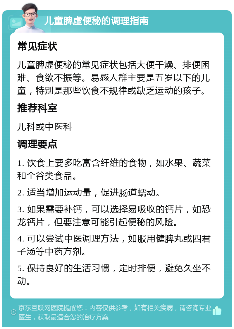 儿童脾虚便秘的调理指南 常见症状 儿童脾虚便秘的常见症状包括大便干燥、排便困难、食欲不振等。易感人群主要是五岁以下的儿童，特别是那些饮食不规律或缺乏运动的孩子。 推荐科室 儿科或中医科 调理要点 1. 饮食上要多吃富含纤维的食物，如水果、蔬菜和全谷类食品。 2. 适当增加运动量，促进肠道蠕动。 3. 如果需要补钙，可以选择易吸收的钙片，如恐龙钙片，但要注意可能引起便秘的风险。 4. 可以尝试中医调理方法，如服用健脾丸或四君子汤等中药方剂。 5. 保持良好的生活习惯，定时排便，避免久坐不动。