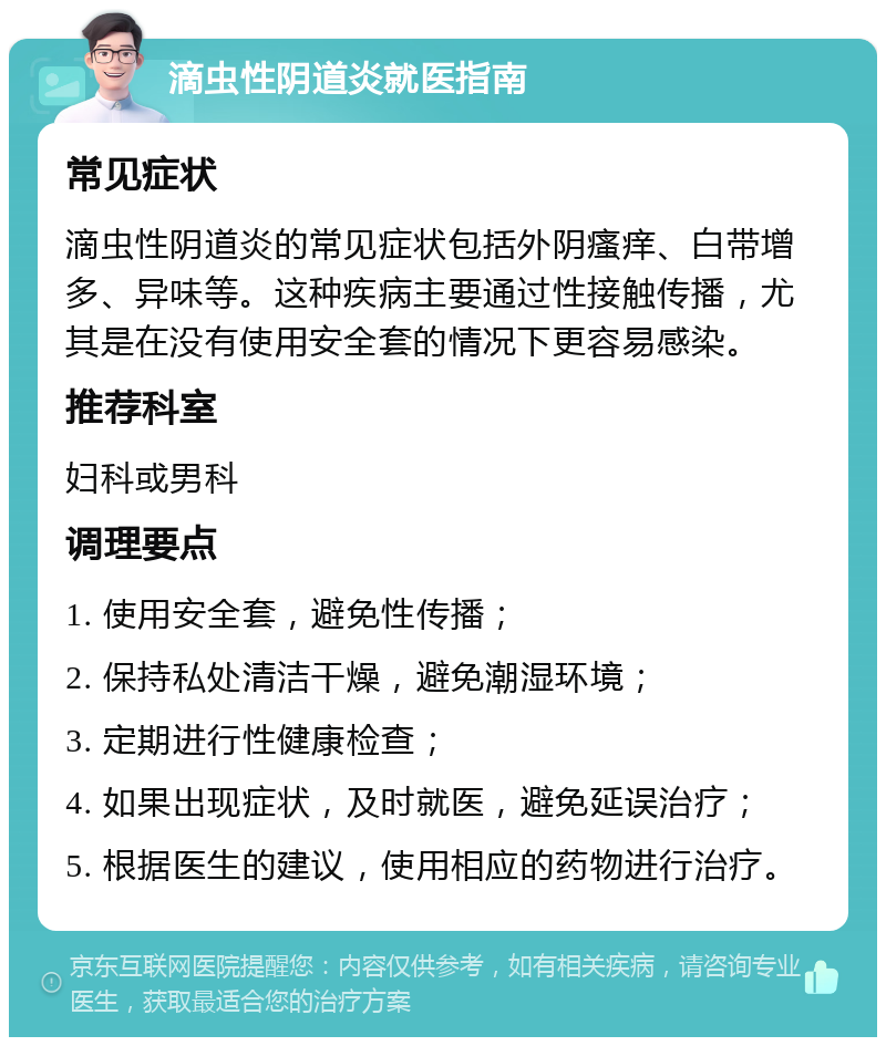 滴虫性阴道炎就医指南 常见症状 滴虫性阴道炎的常见症状包括外阴瘙痒、白带增多、异味等。这种疾病主要通过性接触传播，尤其是在没有使用安全套的情况下更容易感染。 推荐科室 妇科或男科 调理要点 1. 使用安全套，避免性传播； 2. 保持私处清洁干燥，避免潮湿环境； 3. 定期进行性健康检查； 4. 如果出现症状，及时就医，避免延误治疗； 5. 根据医生的建议，使用相应的药物进行治疗。