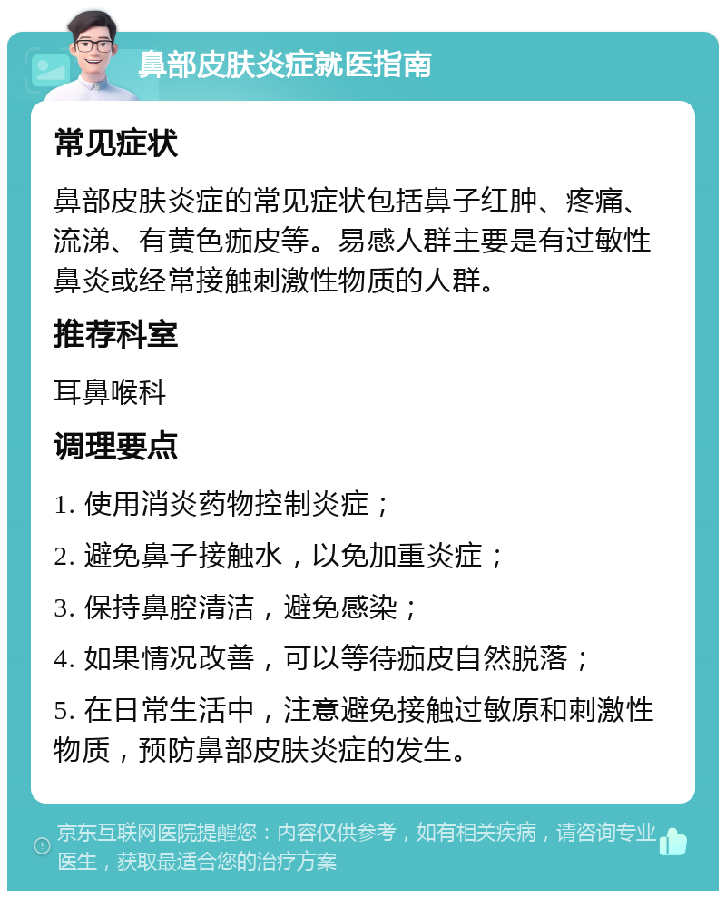 鼻部皮肤炎症就医指南 常见症状 鼻部皮肤炎症的常见症状包括鼻子红肿、疼痛、流涕、有黄色痂皮等。易感人群主要是有过敏性鼻炎或经常接触刺激性物质的人群。 推荐科室 耳鼻喉科 调理要点 1. 使用消炎药物控制炎症； 2. 避免鼻子接触水，以免加重炎症； 3. 保持鼻腔清洁，避免感染； 4. 如果情况改善，可以等待痂皮自然脱落； 5. 在日常生活中，注意避免接触过敏原和刺激性物质，预防鼻部皮肤炎症的发生。