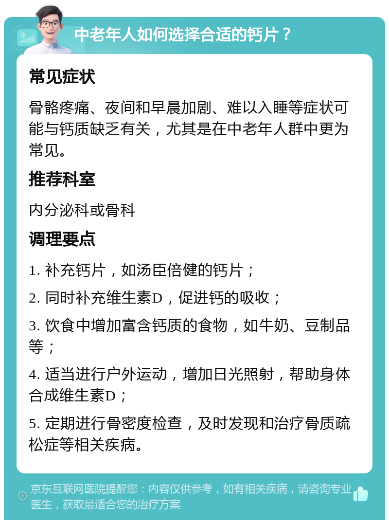 中老年人如何选择合适的钙片？ 常见症状 骨骼疼痛、夜间和早晨加剧、难以入睡等症状可能与钙质缺乏有关，尤其是在中老年人群中更为常见。 推荐科室 内分泌科或骨科 调理要点 1. 补充钙片，如汤臣倍健的钙片； 2. 同时补充维生素D，促进钙的吸收； 3. 饮食中增加富含钙质的食物，如牛奶、豆制品等； 4. 适当进行户外运动，增加日光照射，帮助身体合成维生素D； 5. 定期进行骨密度检查，及时发现和治疗骨质疏松症等相关疾病。