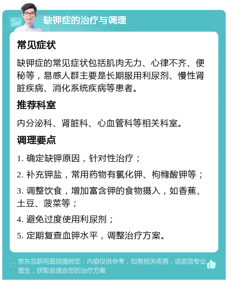 缺钾症的治疗与调理 常见症状 缺钾症的常见症状包括肌肉无力、心律不齐、便秘等，易感人群主要是长期服用利尿剂、慢性肾脏疾病、消化系统疾病等患者。 推荐科室 内分泌科、肾脏科、心血管科等相关科室。 调理要点 1. 确定缺钾原因，针对性治疗； 2. 补充钾盐，常用药物有氯化钾、枸橼酸钾等； 3. 调整饮食，增加富含钾的食物摄入，如香蕉、土豆、菠菜等； 4. 避免过度使用利尿剂； 5. 定期复查血钾水平，调整治疗方案。