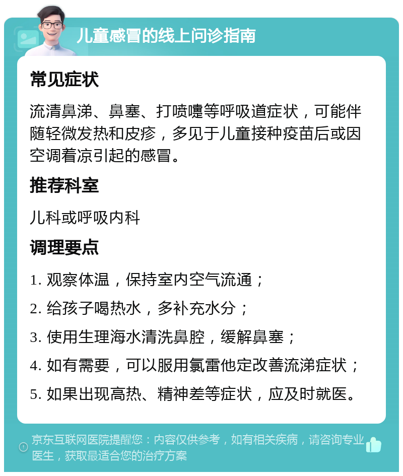 儿童感冒的线上问诊指南 常见症状 流清鼻涕、鼻塞、打喷嚏等呼吸道症状，可能伴随轻微发热和皮疹，多见于儿童接种疫苗后或因空调着凉引起的感冒。 推荐科室 儿科或呼吸内科 调理要点 1. 观察体温，保持室内空气流通； 2. 给孩子喝热水，多补充水分； 3. 使用生理海水清洗鼻腔，缓解鼻塞； 4. 如有需要，可以服用氯雷他定改善流涕症状； 5. 如果出现高热、精神差等症状，应及时就医。