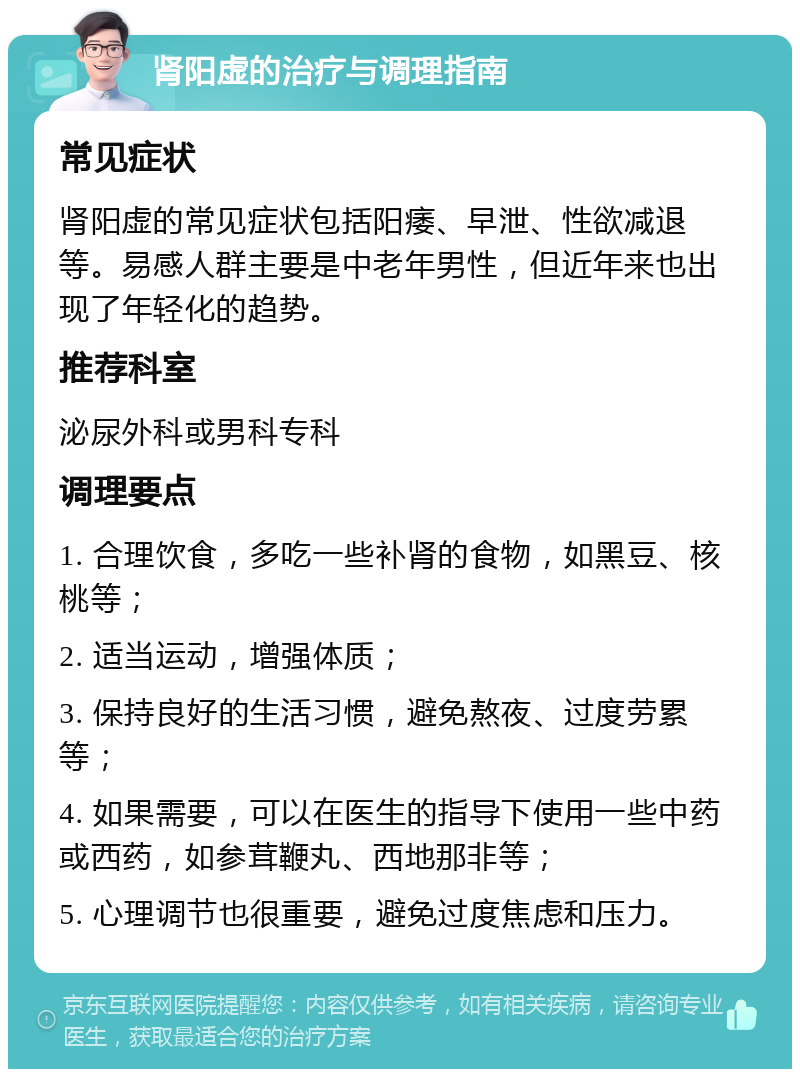 肾阳虚的治疗与调理指南 常见症状 肾阳虚的常见症状包括阳痿、早泄、性欲减退等。易感人群主要是中老年男性，但近年来也出现了年轻化的趋势。 推荐科室 泌尿外科或男科专科 调理要点 1. 合理饮食，多吃一些补肾的食物，如黑豆、核桃等； 2. 适当运动，增强体质； 3. 保持良好的生活习惯，避免熬夜、过度劳累等； 4. 如果需要，可以在医生的指导下使用一些中药或西药，如参茸鞭丸、西地那非等； 5. 心理调节也很重要，避免过度焦虑和压力。