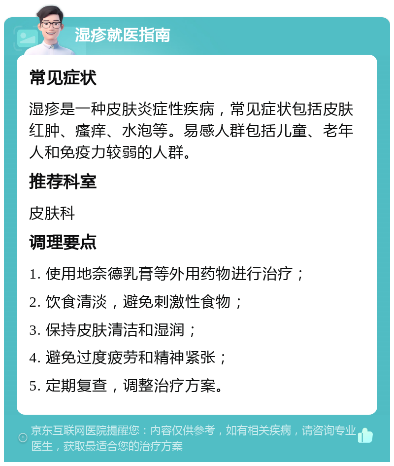 湿疹就医指南 常见症状 湿疹是一种皮肤炎症性疾病，常见症状包括皮肤红肿、瘙痒、水泡等。易感人群包括儿童、老年人和免疫力较弱的人群。 推荐科室 皮肤科 调理要点 1. 使用地奈德乳膏等外用药物进行治疗； 2. 饮食清淡，避免刺激性食物； 3. 保持皮肤清洁和湿润； 4. 避免过度疲劳和精神紧张； 5. 定期复查，调整治疗方案。