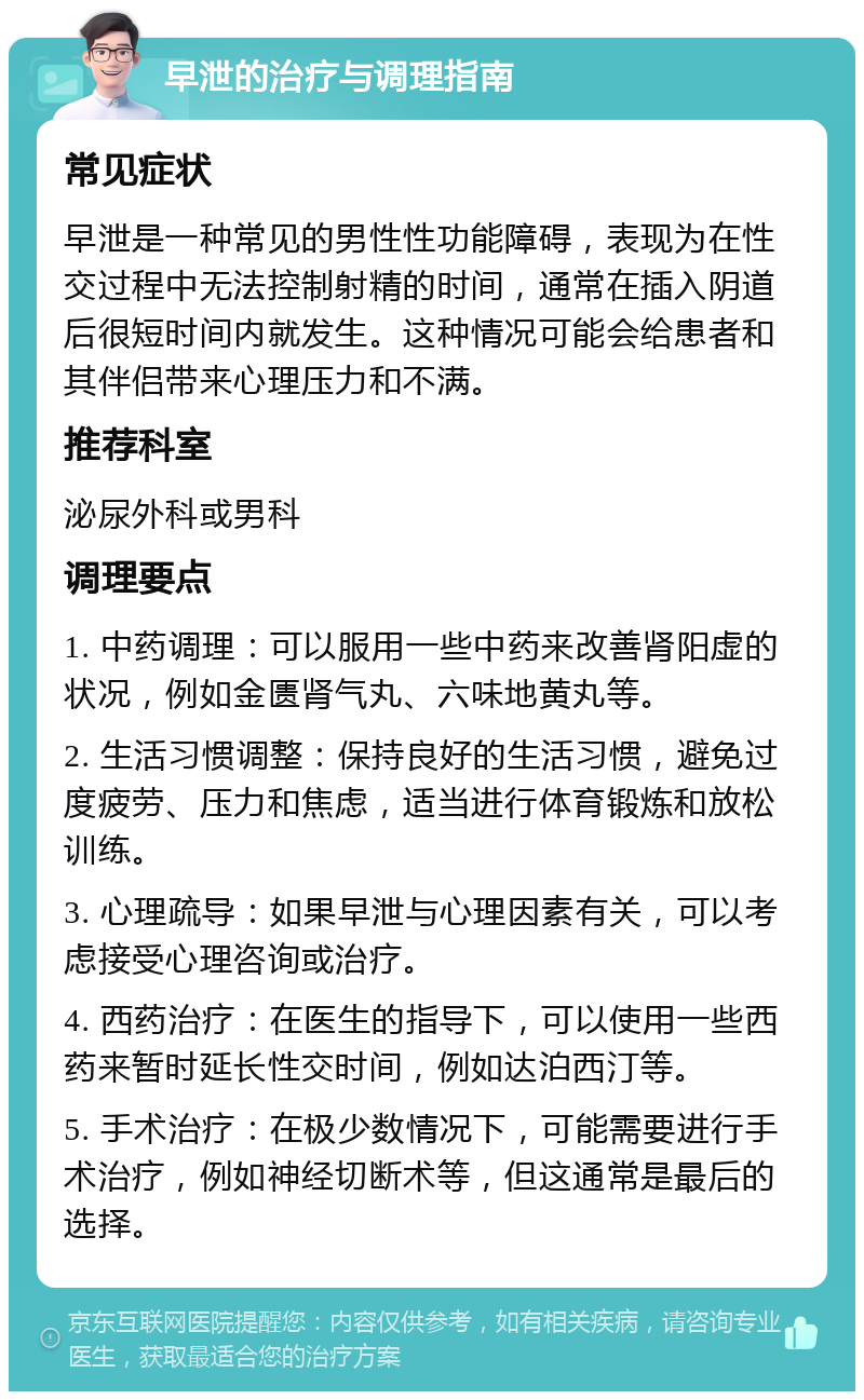 早泄的治疗与调理指南 常见症状 早泄是一种常见的男性性功能障碍，表现为在性交过程中无法控制射精的时间，通常在插入阴道后很短时间内就发生。这种情况可能会给患者和其伴侣带来心理压力和不满。 推荐科室 泌尿外科或男科 调理要点 1. 中药调理：可以服用一些中药来改善肾阳虚的状况，例如金匮肾气丸、六味地黄丸等。 2. 生活习惯调整：保持良好的生活习惯，避免过度疲劳、压力和焦虑，适当进行体育锻炼和放松训练。 3. 心理疏导：如果早泄与心理因素有关，可以考虑接受心理咨询或治疗。 4. 西药治疗：在医生的指导下，可以使用一些西药来暂时延长性交时间，例如达泊西汀等。 5. 手术治疗：在极少数情况下，可能需要进行手术治疗，例如神经切断术等，但这通常是最后的选择。