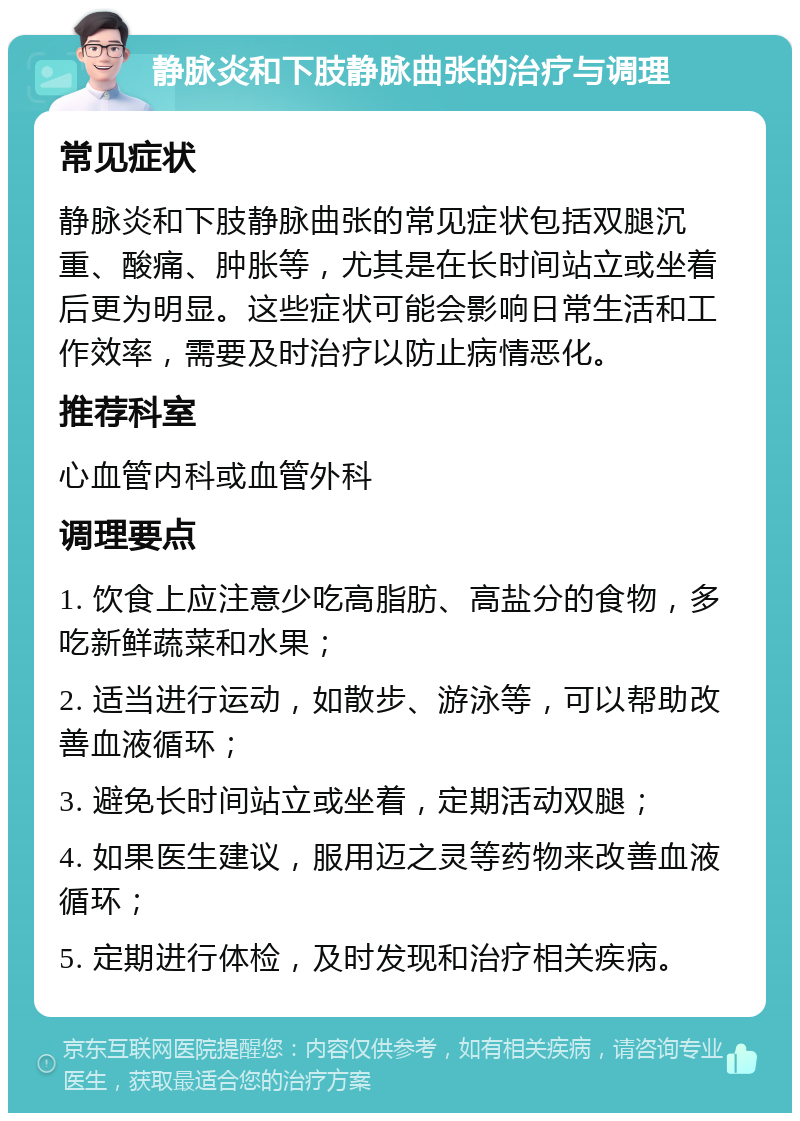 静脉炎和下肢静脉曲张的治疗与调理 常见症状 静脉炎和下肢静脉曲张的常见症状包括双腿沉重、酸痛、肿胀等，尤其是在长时间站立或坐着后更为明显。这些症状可能会影响日常生活和工作效率，需要及时治疗以防止病情恶化。 推荐科室 心血管内科或血管外科 调理要点 1. 饮食上应注意少吃高脂肪、高盐分的食物，多吃新鲜蔬菜和水果； 2. 适当进行运动，如散步、游泳等，可以帮助改善血液循环； 3. 避免长时间站立或坐着，定期活动双腿； 4. 如果医生建议，服用迈之灵等药物来改善血液循环； 5. 定期进行体检，及时发现和治疗相关疾病。