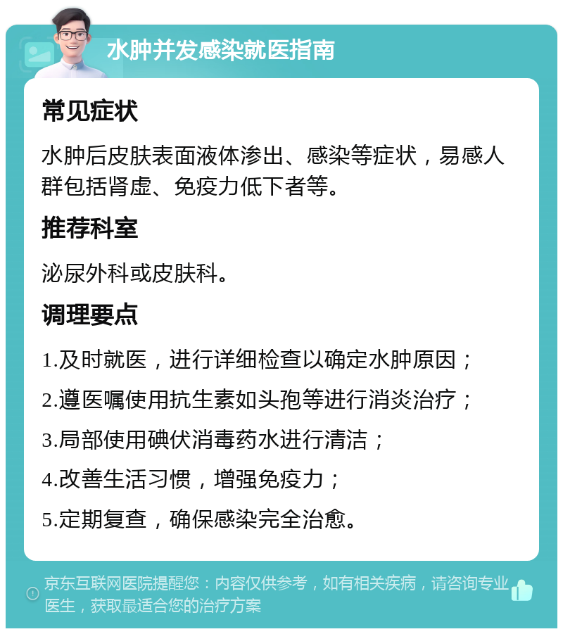 水肿并发感染就医指南 常见症状 水肿后皮肤表面液体渗出、感染等症状，易感人群包括肾虚、免疫力低下者等。 推荐科室 泌尿外科或皮肤科。 调理要点 1.及时就医，进行详细检查以确定水肿原因； 2.遵医嘱使用抗生素如头孢等进行消炎治疗； 3.局部使用碘伏消毒药水进行清洁； 4.改善生活习惯，增强免疫力； 5.定期复查，确保感染完全治愈。