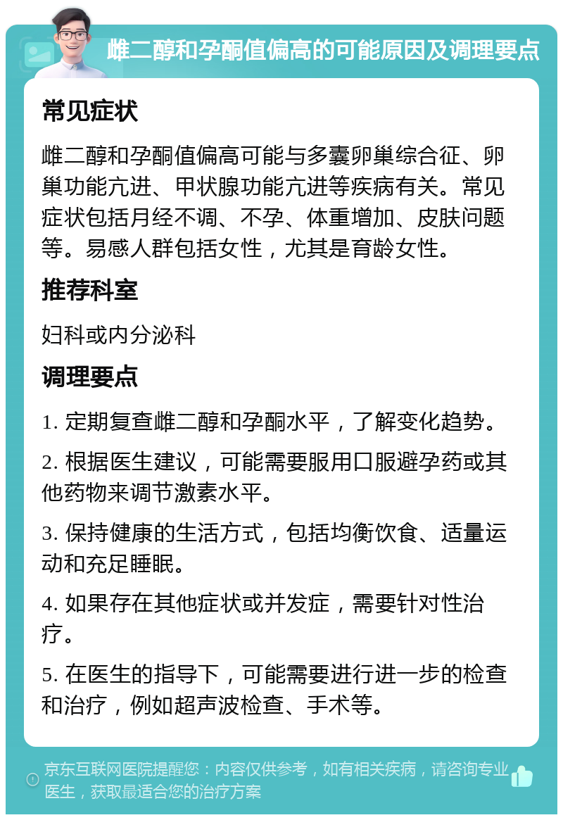 雌二醇和孕酮值偏高的可能原因及调理要点 常见症状 雌二醇和孕酮值偏高可能与多囊卵巢综合征、卵巢功能亢进、甲状腺功能亢进等疾病有关。常见症状包括月经不调、不孕、体重增加、皮肤问题等。易感人群包括女性，尤其是育龄女性。 推荐科室 妇科或内分泌科 调理要点 1. 定期复查雌二醇和孕酮水平，了解变化趋势。 2. 根据医生建议，可能需要服用口服避孕药或其他药物来调节激素水平。 3. 保持健康的生活方式，包括均衡饮食、适量运动和充足睡眠。 4. 如果存在其他症状或并发症，需要针对性治疗。 5. 在医生的指导下，可能需要进行进一步的检查和治疗，例如超声波检查、手术等。